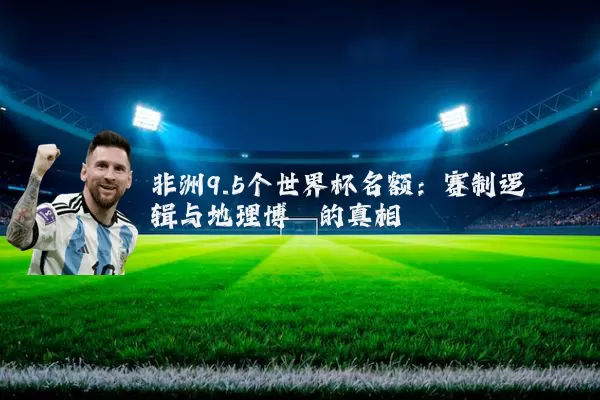 非洲9.5个世界杯名额：赛制逻辑与地理博弈的真相