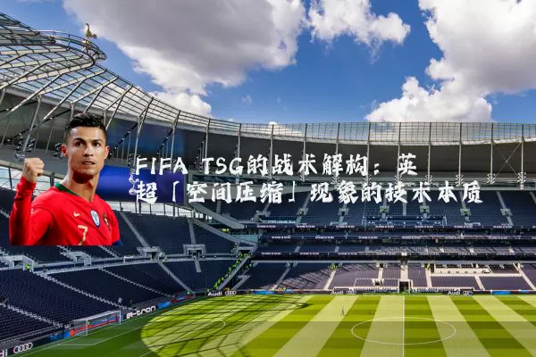 FIFA TSG的战术解构:英超「空间压缩」现象的技术本质