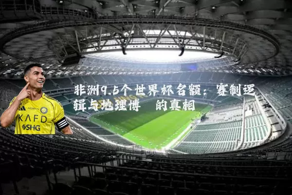 非洲9.5个世界杯名额:赛制逻辑与地理博弈的真相