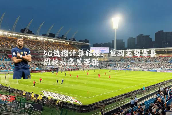 5G边缘计算转播:重构英超赛事的技术底层逻辑